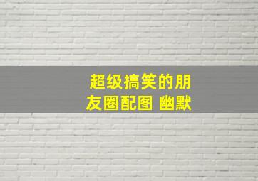 超级搞笑的朋友圈配图 幽默